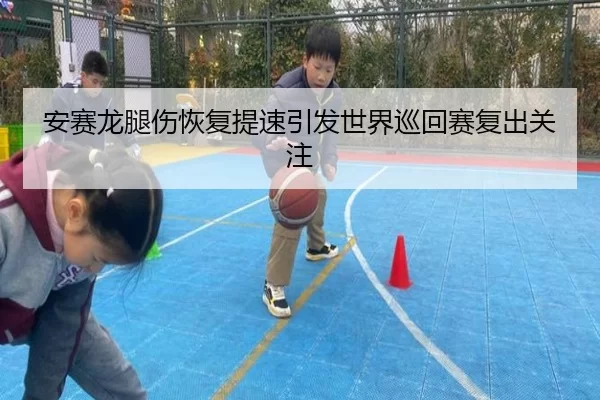 安赛龙腿伤恢复提速引发世界巡回赛复出关注